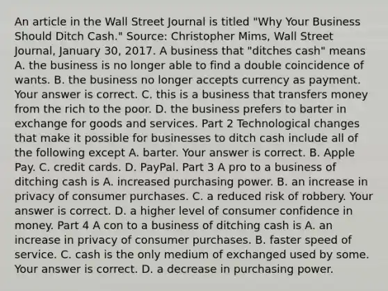 An article in the Wall Street Journal is titled​ "Why Your Business Should Ditch​ Cash." ​Source: Christopher​ Mims, Wall Street Journal​, January​ 30, 2017. A business that​ "ditches cash" means A. the business is no longer able to find a double coincidence of wants. B. the business no longer accepts currency as payment. Your answer is correct. C. this is a business that transfers money from the rich to the poor. D. the business prefers to barter in exchange for goods and services. Part 2 Technological changes that make it possible for businesses to ditch cash include all of the following except A. barter. Your answer is correct. B. Apple Pay. C. credit cards. D. PayPal. Part 3 A pro to a business of ditching cash is A. increased purchasing power. B. an increase in privacy of consumer purchases. C. a reduced risk of robbery. Your answer is correct. D. a higher level of consumer confidence in money. Part 4 A con to a business of ditching cash is A. an increase in privacy of consumer purchases. B. faster speed of service. C. cash is the only medium of exchanged used by some. Your answer is correct. D. a decrease in purchasing power.