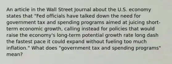 An article in the Wall Street Journal about the U.S. economy states that​ "Fed officials have talked down the need for government tax and spending programs aimed at juicing​ short-term economic​ growth, calling instead for policies that would raise the​ economy's long-term potential growth rate long dash the fastest pace it could expand without fueling too much​ inflation." What does​ "government tax and spending​ programs" mean?