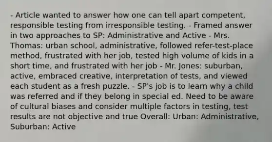 - Article wanted to answer how one can tell apart competent, responsible testing from irresponsible testing. - Framed answer in two approaches to SP: Administrative and Active - Mrs. Thomas: urban school, administrative, followed refer-test-place method, frustrated with her job, tested high volume of kids in a short time, and frustrated with her job - Mr. Jones: suburban, active, embraced creative, interpretation of tests, and viewed each student as a fresh puzzle. - SP's job is to learn why a child was referred and if they belong in special ed. Need to be aware of cultural biases and consider multiple factors in testing, test results are not objective and true Overall: Urban: Administrative, Suburban: Active