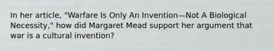 In her article, "Warfare Is Only An Invention—Not A Biological Necessity," how did Margaret Mead support her argument that war is a cultural invention?