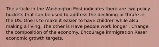 The article in the Washington Post indicates there are two policy buckets that can be used to address the declining birthrate in the US. One is to make it easier to have children while also making a living. The other is Have people work longer . Change the composition of the economy. Encourage immigration Reser economic growth targets.