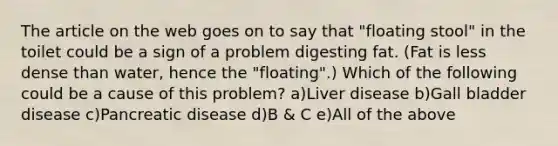 The article on the web goes on to say that "floating stool" in the toilet could be a sign of a problem digesting fat. (Fat is less dense than water, hence the "floating".) Which of the following could be a cause of this problem? a)Liver disease b)Gall bladder disease c)Pancreatic disease d)B & C e)All of the above