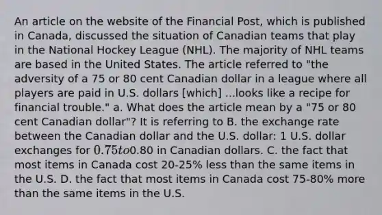 An article on the website of the Financial Post​, which is published in​ Canada, discussed the situation of Canadian teams that play in the National Hockey League​ (NHL). The majority of NHL teams are based in the United States. The article referred to​ "the adversity of a 75 or 80 cent Canadian dollar in a league where all players are paid in U.S. dollars​ [which] ...looks like a recipe for financial​ trouble." a. What does the article mean by a​ "75 or 80 cent Canadian​ dollar"? It is referring to B. the exchange rate between the Canadian dollar and the U.S.​ dollar: 1 U.S. dollar exchanges for​ 0.75 to​0.80 in Canadian dollars. C. the fact that most items in Canada cost​ 20-25% less than the same items in the U.S. D. the fact that most items in Canada cost​ 75-80% more than the same items in the U.S.