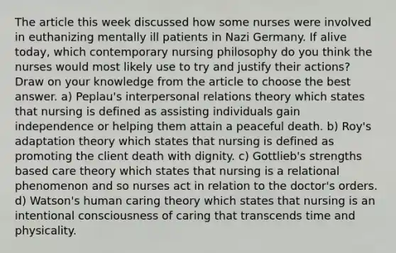 The article this week discussed how some nurses were involved in euthanizing mentally ill patients in Nazi Germany. If alive today, which contemporary nursing philosophy do you think the nurses would most likely use to try and justify their actions? Draw on your knowledge from the article to choose the best answer. a) Peplau's interpersonal relations theory which states that nursing is defined as assisting individuals gain independence or helping them attain a peaceful death. b) Roy's adaptation theory which states that nursing is defined as promoting the client death with dignity. c) Gottlieb's strengths based care theory which states that nursing is a relational phenomenon and so nurses act in relation to the doctor's orders. d) Watson's human caring theory which states that nursing is an intentional consciousness of caring that transcends time and physicality.