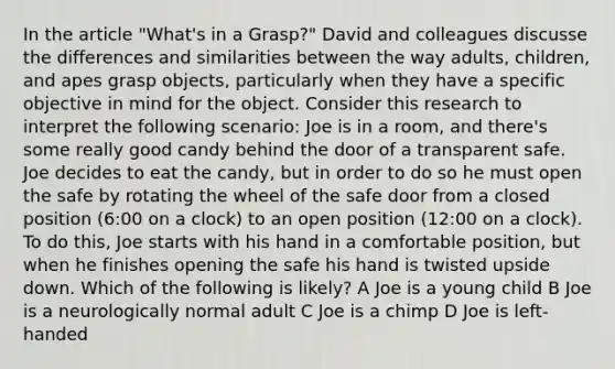 In the article "What's in a Grasp?" David and colleagues discusse the differences and similarities between the way adults, children, and apes grasp objects, particularly when they have a specific objective in mind for the object. Consider this research to interpret the following scenario: Joe is in a room, and there's some really good candy behind the door of a transparent safe. Joe decides to eat the candy, but in order to do so he must open the safe by rotating the wheel of the safe door from a closed position (6:00 on a clock) to an open position (12:00 on a clock). To do this, Joe starts with his hand in a comfortable position, but when he finishes opening the safe his hand is twisted upside down. Which of the following is likely? A Joe is a young child B Joe is a neurologically normal adult C Joe is a chimp D Joe is left-handed