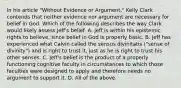 In his article "Without Evidence or Argument," Kelly Clark contends that neither evidence nor argument are necessary for belief in God. Which of the following describes the way Clark would likely assess Jeff's belief. A. Jeff is within his epistemic rights to believe, since belief in God is properly basic. B. Jeff has experienced what Calvin called the sensus divinitatis ("sense of divinity") and is right to trust it, just as he is right to trust his other senses. C. Jeff's belief is the product of a properly functioning cognitive faculty in circumstances to which those faculties were designed to apply and therefore needs no argument to support it. D. All of the above.