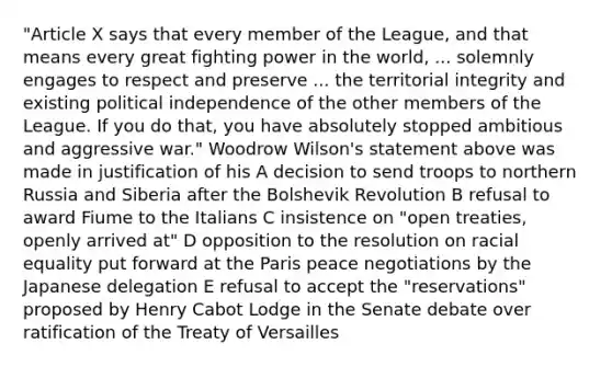 "Article X says that every member of the League, and that means every great fighting power in the world, ... solemnly engages to respect and preserve ... the territorial integrity and existing political independence of the other members of the League. If you do that, you have absolutely stopped ambitious and aggressive war." Woodrow Wilson's statement above was made in justification of his A decision to send troops to northern Russia and Siberia after the Bolshevik Revolution B refusal to award Fiume to the Italians C insistence on "open treaties, openly arrived at" D opposition to the resolution on racial equality put forward at the Paris peace negotiations by the Japanese delegation E refusal to accept the "reservations" proposed by Henry Cabot Lodge in the Senate debate over ratification of the Treaty of Versailles