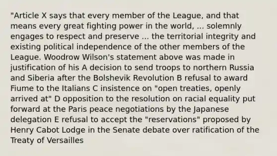 "Article X says that every member of the League, and that means every great fighting power in the world, ... solemnly engages to respect and preserve ... the territorial integrity and existing political independence of the other members of the League. Woodrow Wilson's statement above was made in justification of his A decision to send troops to northern Russia and Siberia after the Bolshevik Revolution B refusal to award Fiume to the Italians C insistence on "open treaties, openly arrived at" D opposition to the resolution on racial equality put forward at the Paris peace negotiations by the Japanese delegation E refusal to accept the "reservations" proposed by Henry Cabot Lodge in the Senate debate over ratification of the Treaty of Versailles