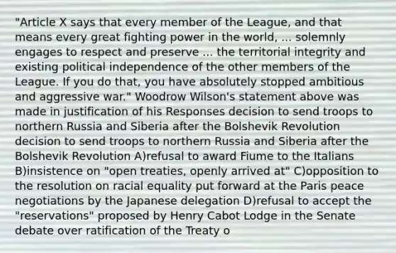 "Article X says that every member of the League, and that means every great fighting power in the world, ... solemnly engages to respect and preserve ... the territorial integrity and existing political independence of the other members of the League. If you do that, you have absolutely stopped ambitious and aggressive war." Woodrow Wilson's statement above was made in justification of his Responses decision to send troops to northern Russia and Siberia after the Bolshevik Revolution decision to send troops to northern Russia and Siberia after the Bolshevik Revolution A)refusal to award Fiume to the Italians B)insistence on "open treaties, openly arrived at" C)opposition to the resolution on racial equality put forward at the Paris peace negotiations by the Japanese delegation D)refusal to accept the "reservations" proposed by Henry Cabot Lodge in the Senate debate over ratification of the Treaty o