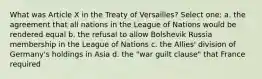 What was Article X in the Treaty of Versailles? Select one: a. the agreement that all nations in the League of Nations would be rendered equal b. the refusal to allow Bolshevik Russia membership in the League of Nations c. the Allies' division of Germany's holdings in Asia d. the "war guilt clause" that France required