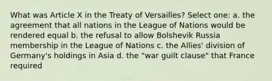 What was Article X in the Treaty of Versailles? Select one: a. the agreement that all nations in the League of Nations would be rendered equal b. the refusal to allow Bolshevik Russia membership in the League of Nations c. the Allies' division of Germany's holdings in Asia d. the "war guilt clause" that France required