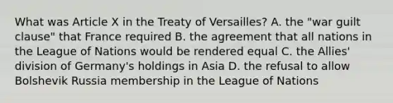 What was Article X in the Treaty of Versailles? A. the "war guilt clause" that France required B. the agreement that all nations in the League of Nations would be rendered equal C. the Allies' division of Germany's holdings in Asia D. the refusal to allow Bolshevik Russia membership in the League of Nations