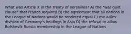 What was Article X in the Treaty of Versailles? A) the "war guilt clause" that France required B) the agreement that all nations in the League of Nations would be rendered equal C) the Allies' division of Germany's holdings in Asia D) the refusal to allow Bolshevik Russia membership in the League of Nations