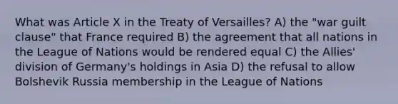 What was Article X in the Treaty of Versailles? A) the "war guilt clause" that France required B) the agreement that all nations in the League of Nations would be rendered equal C) the Allies' division of Germany's holdings in Asia D) the refusal to allow Bolshevik Russia membership in the League of Nations