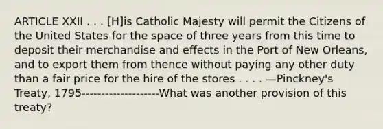 ARTICLE XXII . . . [H]is Catholic Majesty will permit the Citizens of the United States for the space of three years from this time to deposit their merchandise and effects in the Port of New Orleans, and to export them from thence without paying any other duty than a fair price for the hire of the stores . . . . —Pinckney's Treaty, 1795--------------------What was another provision of this treaty?