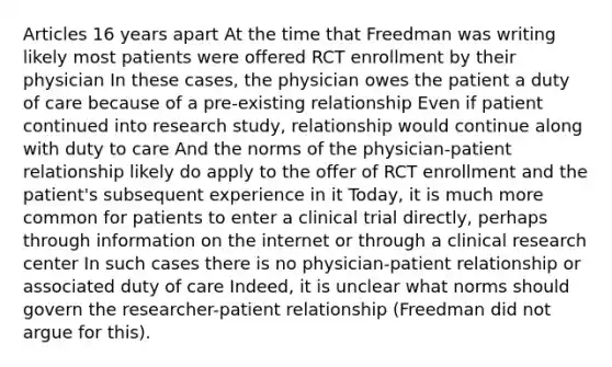 Articles 16 years apart At the time that Freedman was writing likely most patients were offered RCT enrollment by their physician In these cases, the physician owes the patient a duty of care because of a pre-existing relationship Even if patient continued into research study, relationship would continue along with duty to care And the norms of the physician-patient relationship likely do apply to the offer of RCT enrollment and the patient's subsequent experience in it Today, it is much more common for patients to enter a clinical trial directly, perhaps through information on the internet or through a clinical research center In such cases there is no physician-patient relationship or associated duty of care Indeed, it is unclear what norms should govern the researcher-patient relationship (Freedman did not argue for this).