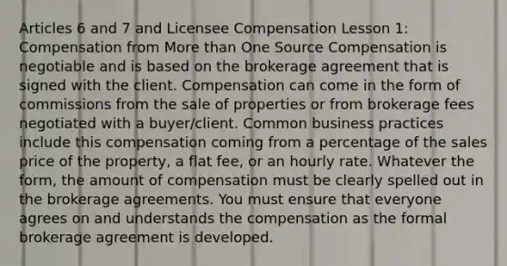 Articles 6 and 7 and Licensee Compensation Lesson 1: Compensation from More than One Source Compensation is negotiable and is based on the brokerage agreement that is signed with the client. Compensation can come in the form of commissions from the sale of properties or from brokerage fees negotiated with a buyer/client. Common business practices include this compensation coming from a percentage of the sales price of the property, a flat fee, or an hourly rate. Whatever the form, the amount of compensation must be clearly spelled out in the brokerage agreements. You must ensure that everyone agrees on and understands the compensation as the formal brokerage agreement is developed.