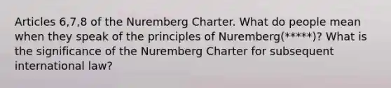 Articles 6,7,8 of the Nuremberg Charter. What do people mean when they speak of the principles of Nuremberg(*****)? What is the significance of the Nuremberg Charter for subsequent international law?