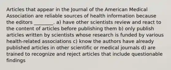 Articles that appear in the Journal of the American Medical Association are reliable sources of health information because the editors ________. a) have other scientists review and react to the content of articles before publishing them b) only publish articles written by scientists whose research is funded by various health-related associations c) know the authors have already published articles in other scientific or medical journals d) are trained to recognize and reject articles that include questionable findings