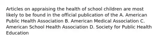 Articles on appraising the health of school children are most likely to be found in the official publication of the A. American Public Health Association B. American Medical Association C. American School Health Association D. Society for Public Health Education