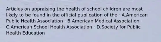 Articles on appraising the health of school children are most likely to be found in the official publication of the · A.American Public Health Association · B.American Medical Association · C.American School Health Association · D.Society for Public Health Education