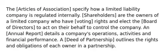 The [Articles of Association] specify how a limited liability company is regulated internally. [Shareholders] are the owners of a limited company who have [voting] rights and elect the [Board of Directors] to act on their behalf to control the company. An [Annual Report] details a company's operations, activities and financial performance. A [Deed of Partnership] outlines the rights and obligations of each owner in a partnership.