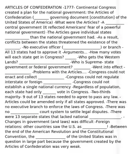 ARTICLES OF CONFEDERATION -1777- Continental Congress created a plan for the national government: the Articles of Confederation (________ governing document [constitution] of the United States of America) -What were the Articles? -A __________ central government (It reflected Americans' fear of a powerful national government) -The Articles gave individual states _____________ than the national government had. -As a result, conflicts between the states threatened the existence of the ________. -No executive officer (____________________) or branch -All 13 states had to approve it -Arguments... -How many votes will each state get in Congress? ______ -Who gets the Western Lands? ___________________________ -Who is Supreme- state government or federal government? _________ -Went into effect - ______________ -Problems with the Articles.... -Congress could not enact and collect ______________ -Congress could not regulate interstate or foreign _______________ -Congress could not establish a single national currency -Regardless of population, each state had only _______ vote in Congress. -Two-thirds majority- 9 out of 13 states needed to agree to pass any law. -Articles could be amended only if all states approved. -There was no executive branch to enforce the laws of Congress. -There was no _______________ court system to settle legal disputes. -There were 13 separate states that lacked national _________________. -Changes in government (and laws) was difficult -Foreign relations: other countries saw the U.S. as _____________! -Between the end of the American Revolution and the Constitutional Convention, the ________________ of the United States was in question in large part because the government created by the Articles of Confederation was very weak.