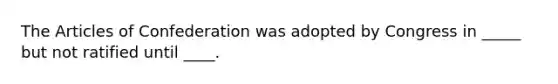 The Articles of Confederation was adopted by Congress in _____ but not ratified until ____.