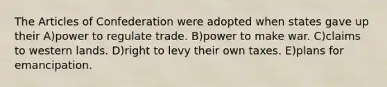 The Articles of Confederation were adopted when states gave up their A)power to regulate trade. B)power to make war. C)claims to western lands. D)right to levy their own taxes. E)plans for emancipation.