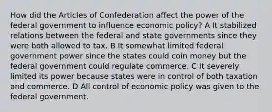 How did the Articles of Confederation affect the power of the federal government to influence economic policy? A It stabilized relations between the federal and state governments since they were both allowed to tax. B It somewhat limited federal government power since the states could coin money but the federal government could regulate commerce. C It severely limited its power because states were in control of both taxation and commerce. D All control of economic policy was given to the federal government.