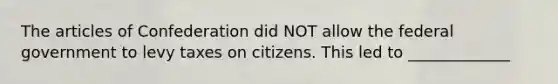 The articles of Confederation did NOT allow the federal government to levy taxes on citizens. This led to _____________