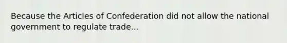 Because the Articles of Confederation did not allow the national government to regulate trade...