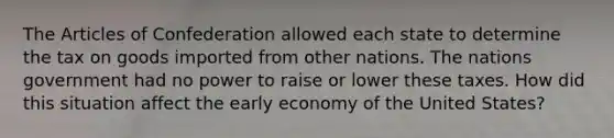 The Articles of Confederation allowed each state to determine the tax on goods imported from other nations. The nations government had no power to raise or lower these taxes. How did this situation affect the early economy of the United States?