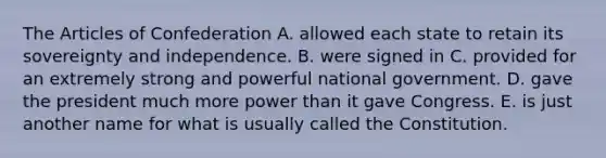 The Articles of Confederation A. allowed each state to retain its sovereignty and independence. B. were signed in C. provided for an extremely strong and powerful national government. D. gave the president much more power than it gave Congress. E. is just another name for what is usually called the Constitution.