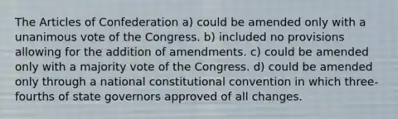 The Articles of Confederation a) could be amended only with a unanimous vote of the Congress. b) included no provisions allowing for the addition of amendments. c) could be amended only with a majority vote of the Congress. d) could be amended only through a national constitutional convention in which three-fourths of state governors approved of all changes.