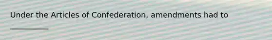 Under the Articles of Confederation, amendments had to __________