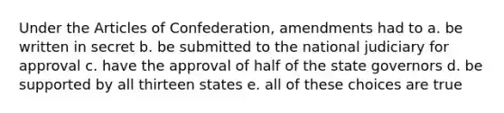 Under the Articles of Confederation, amendments had to a. be written in secret b. be submitted to the national judiciary for approval c. have the approval of half of the state governors d. be supported by all thirteen states e. all of these choices are true