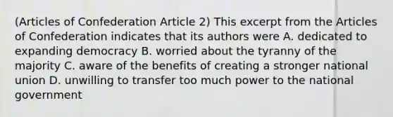 (Articles of Confederation Article 2) This excerpt from the Articles of Confederation indicates that its authors were A. dedicated to expanding democracy B. worried about the tyranny of the majority C. aware of the benefits of creating a stronger national union D. unwilling to transfer too much power to the national government