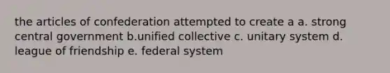 the articles of confederation attempted to create a a. strong central government b.unified collective c. unitary system d. league of friendship e. federal system