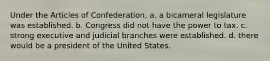 Under the Articles of Confederation, a. a bicameral legislature was established. b. Congress did not have the power to tax. c. strong executive and judicial branches were established. d. there would be a president of the United States.