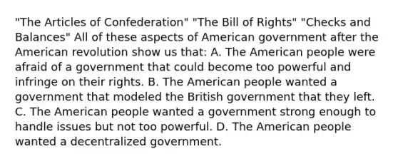 "The Articles of Confederation" "The Bill of Rights" "Checks and Balances" All of these aspects of American government after the American revolution show us that: A. The American people were afraid of a government that could become too powerful and infringe on their rights. B. The American people wanted a government that modeled the British government that they left. C. The American people wanted a government strong enough to handle issues but not too powerful. D. The American people wanted a decentralized government.