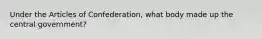 Under the Articles of Confederation, what body made up the central government?