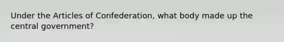 Under the Articles of Confederation, what body made up the central government?