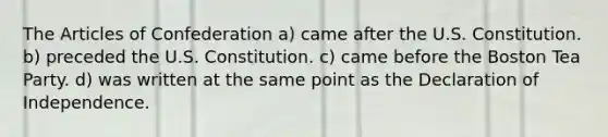 The Articles of Confederation a) came after the U.S. Constitution. b) preceded the U.S. Constitution. c) came before the Boston Tea Party. d) was written at the same point as the Declaration of Independence.