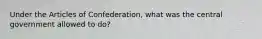 Under the Articles of Confederation, what was the central government allowed to do?