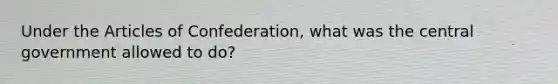 Under the Articles of Confederation, what was the central government allowed to do?