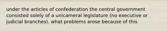 under the articles of confederation the central government consisted solely of a unicameral legislature (no executive or judicial branches). what problems arose because of this