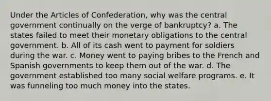 Under the Articles of Confederation, why was the central government continually on the verge of bankruptcy? a. The states failed to meet their monetary obligations to the central government. b. All of its cash went to payment for soldiers during the war. c. Money went to paying bribes to the French and Spanish governments to keep them out of the war. d. The government established too many social welfare programs. e. It was funneling too much money into the states.