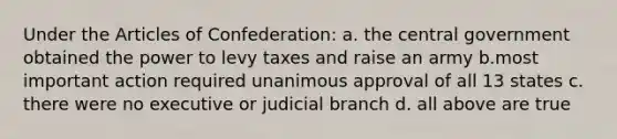 Under the Articles of Confederation: a. the central government obtained the power to levy taxes and raise an army b.most important action required unanimous approval of all 13 states c. there were no executive or judicial branch d. all above are true