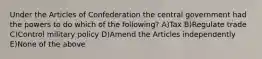 Under the Articles of Confederation the central government had the powers to do which of the following? A)Tax B)Regulate trade C)Control military policy D)Amend the Articles independently E)None of the above